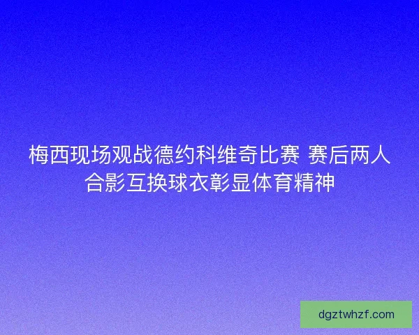 梅西现场观战德约科维奇比赛 赛后两人合影互换球衣彰显体育精神