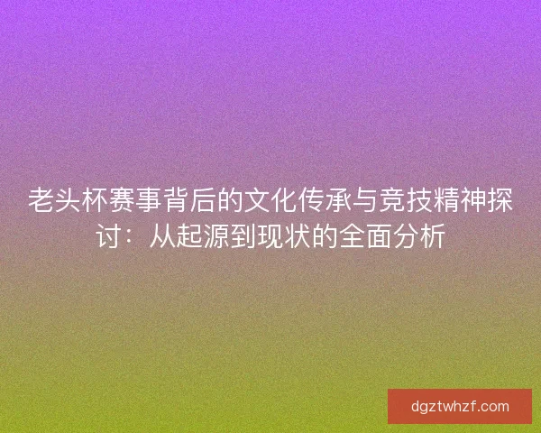 老头杯赛事背后的文化传承与竞技精神探讨：从起源到现状的全面分析