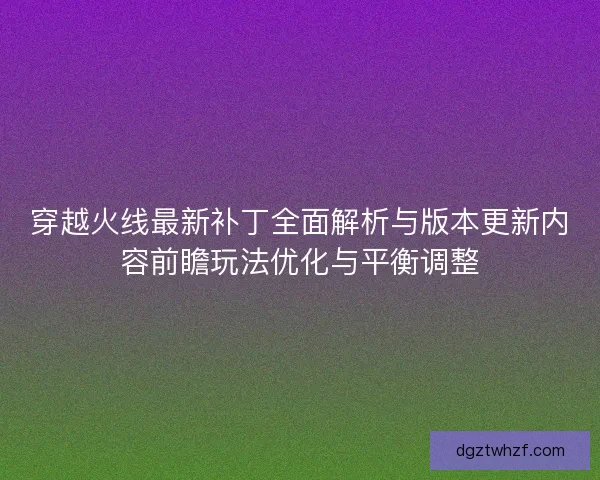 穿越火线最新补丁全面解析与版本更新内容前瞻玩法优化与平衡调整