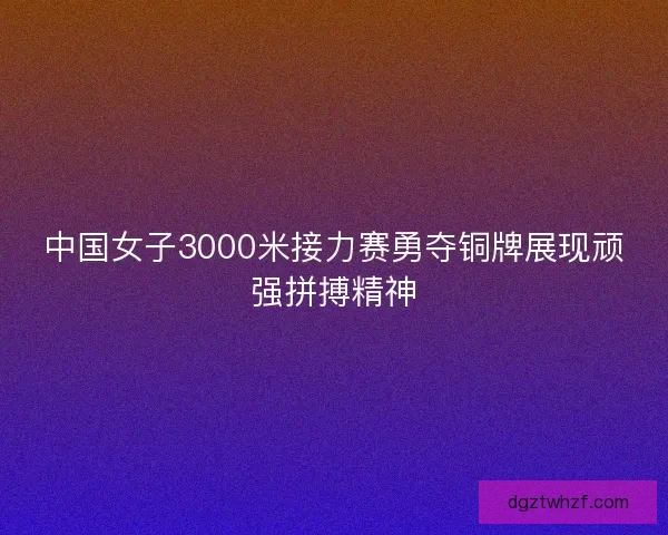 中国女子3000米接力赛勇夺铜牌展现顽强拼搏精神