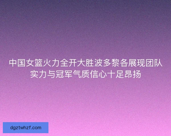 中国女篮火力全开大胜波多黎各展现团队实力与冠军气质信心十足昂扬