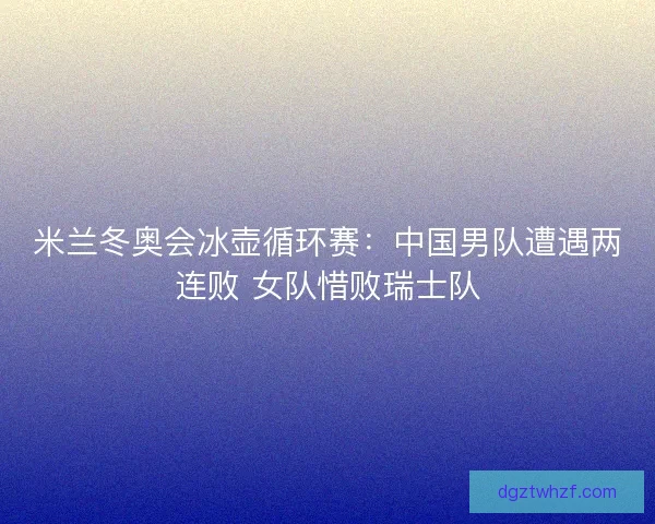 米兰冬奥会冰壶循环赛：中国男队遭遇两连败 女队惜败瑞士队