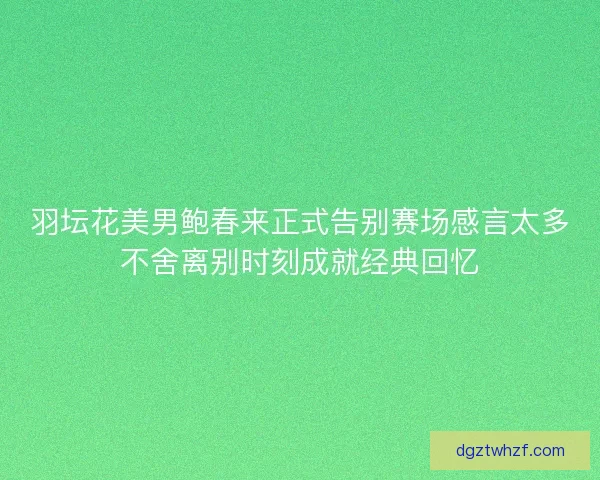 羽坛花美男鲍春来正式告别赛场感言太多不舍离别时刻成就经典回忆