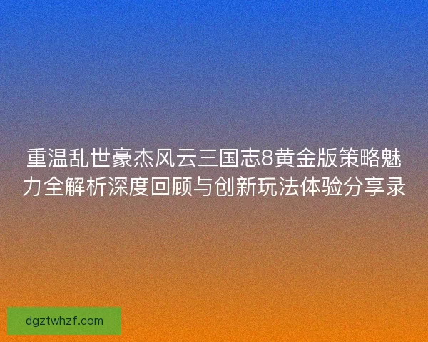 重温乱世豪杰风云三国志8黄金版策略魅力全解析深度回顾与创新玩法体验分享录